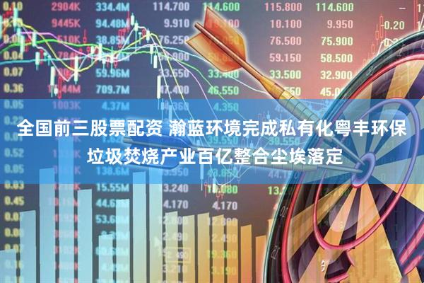 全国前三股票配资 瀚蓝环境完成私有化粤丰环保 垃圾焚烧产业百亿整合尘埃落定