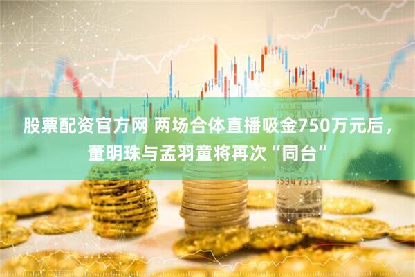 股票配资官方网 两场合体直播吸金750万元后，董明珠与孟羽童将再次“同台”