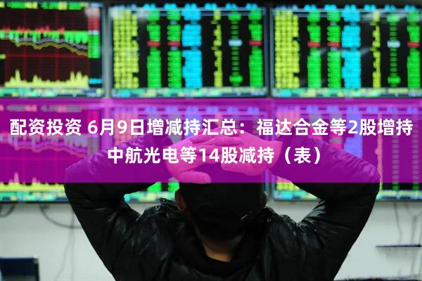 配资投资 6月9日增减持汇总：福达合金等2股增持 中航光电等14股减持（表）