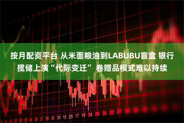 按月配资平台 从米面粮油到LABUBU盲盒 银行揽储上演“代际变迁” 卷赠品模式难以持续