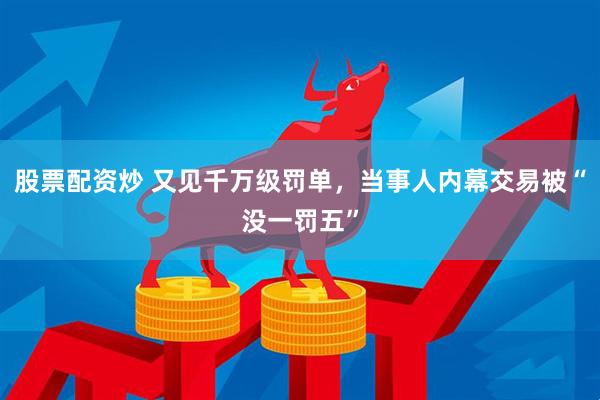 股票配资炒 又见千万级罚单，当事人内幕交易被“没一罚五”