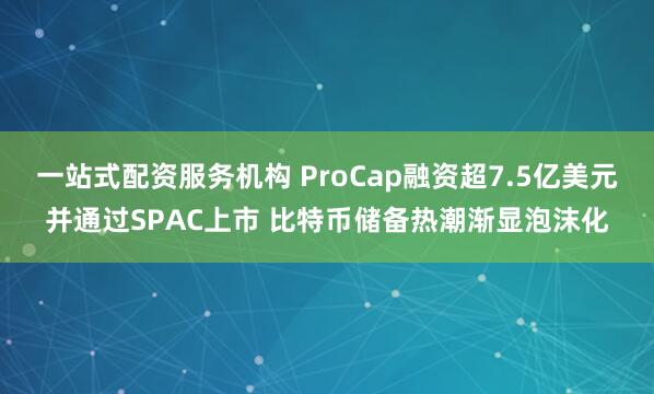 一站式配资服务机构 ProCap融资超7.5亿美元并通过SPAC上市 比特币储备热潮渐显泡沫化