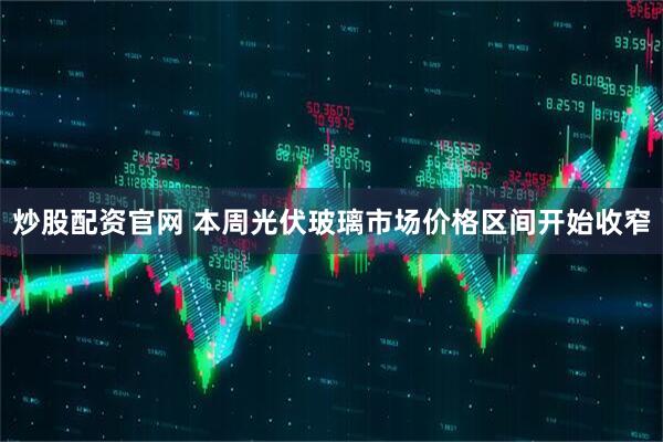 炒股配资官网 本周光伏玻璃市场价格区间开始收窄