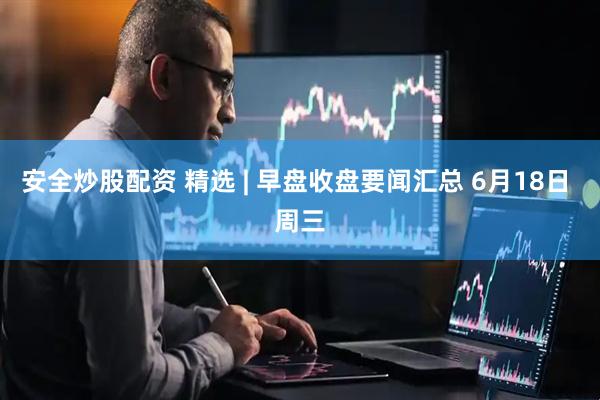 安全炒股配资 精选 | 早盘收盘要闻汇总 6月18日 周三