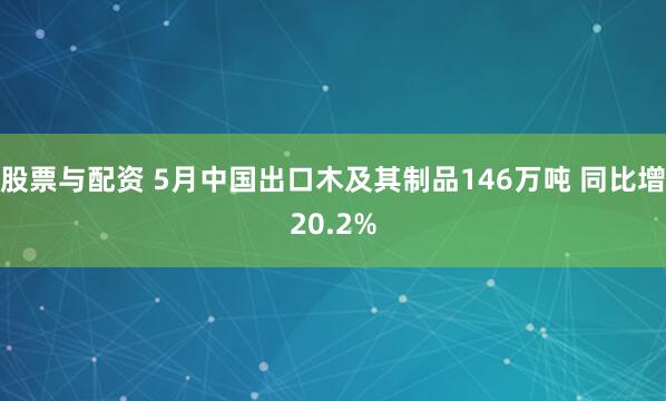 股票与配资 5月中国出口木及其制品146万吨 同比增20.2%
