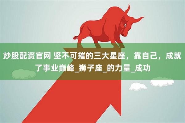 炒股配资官网 坚不可摧的三大星座，靠自己，成就了事业巅峰_狮子座_的力量_成功