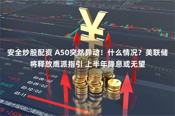 安全炒股配资 A50突然异动！什么情况？美联储将释放鹰派指引 上半年降息或无望