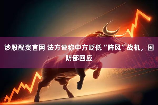 炒股配资官网 法方诬称中方贬低“阵风”战机，国防部回应