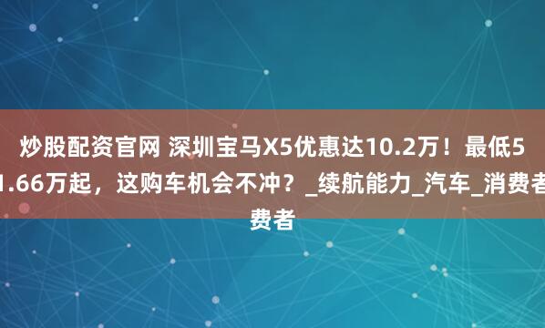 炒股配资官网 深圳宝马X5优惠达10.2万！最低51.66万起，这购车机会不冲？_续航能力_汽车_消费者