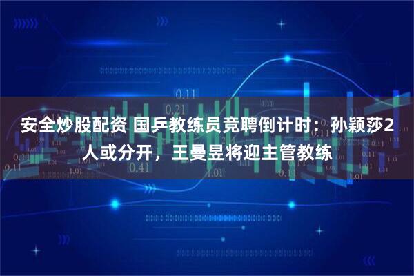 安全炒股配资 国乒教练员竞聘倒计时：孙颖莎2人或分开，王曼昱将迎主管教练