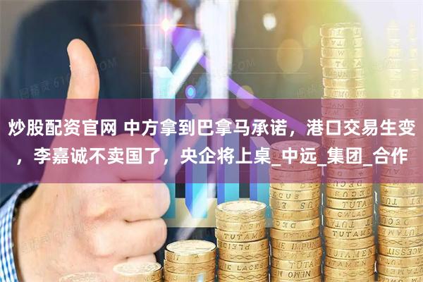 炒股配资官网 中方拿到巴拿马承诺，港口交易生变，李嘉诚不卖国了，央企将上桌_中远_集团_合作