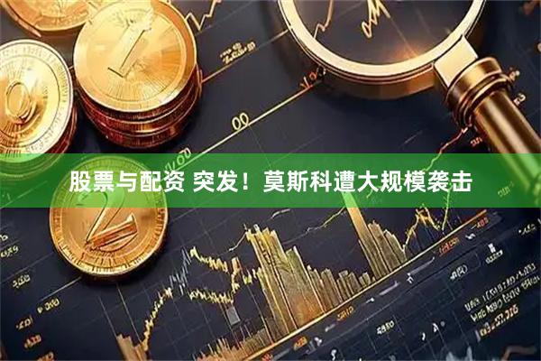 股票与配资 突发！莫斯科遭大规模袭击