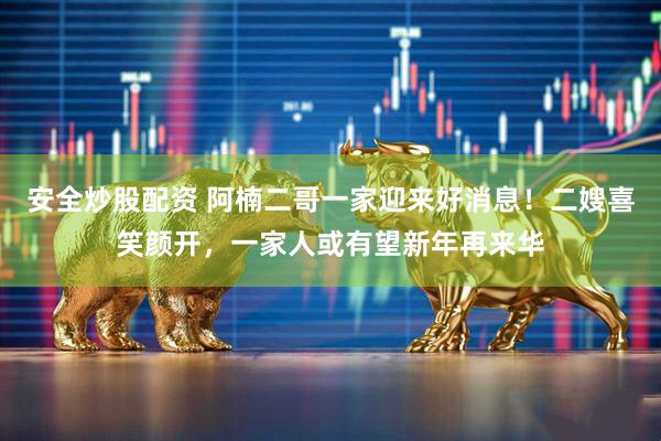 安全炒股配资 阿楠二哥一家迎来好消息！二嫂喜笑颜开，一家人或有望新年再来华
