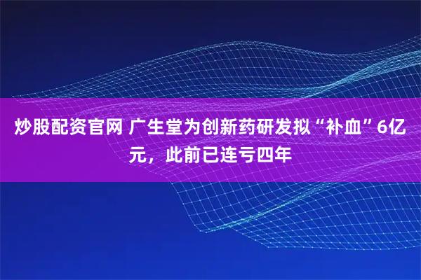 炒股配资官网 广生堂为创新药研发拟“补血”6亿元，此前已连亏四年