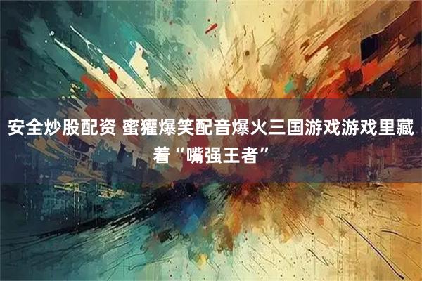 安全炒股配资 蜜獾爆笑配音爆火三国游戏游戏里藏着“嘴强王者”