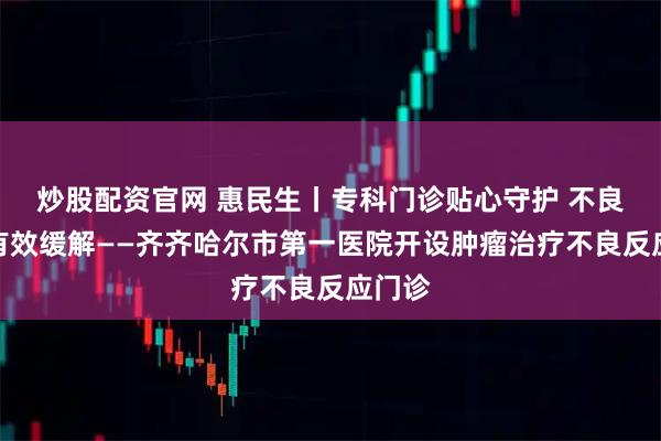 炒股配资官网 惠民生丨专科门诊贴心守护 不良反应有效缓解——齐齐哈尔市第一医院开设肿瘤治疗不良反应门诊
