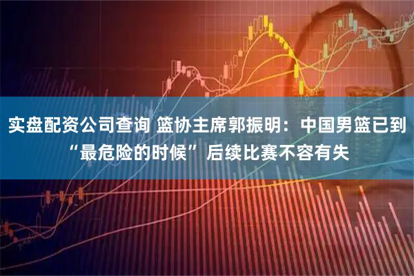 实盘配资公司查询 篮协主席郭振明：中国男篮已到“最危险的时候” 后续比赛不容有失