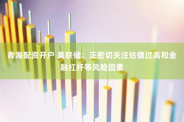 青海配资开户 美联储：正密切关注估值过高和金融杠杆等风险因素