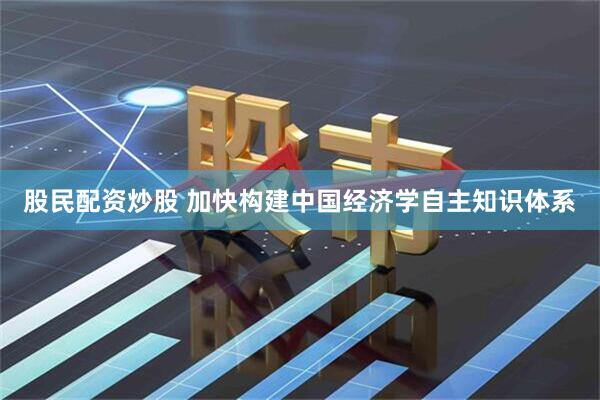 股民配资炒股 加快构建中国经济学自主知识体系