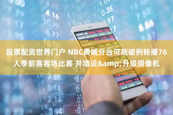 股票配资世界门户 NBC费城分台可能破例转播76人季前赛客场比赛 并增设&升级摄像机