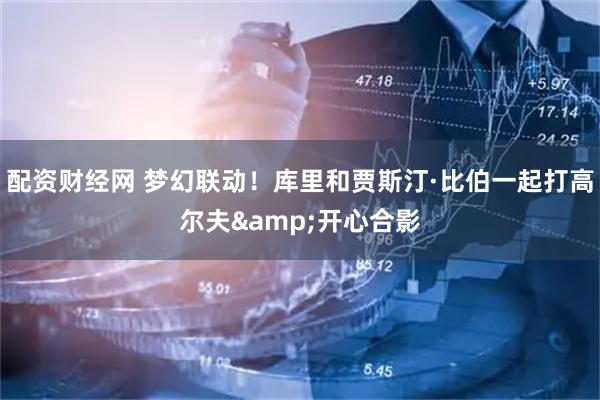配资财经网 梦幻联动！库里和贾斯汀·比伯一起打高尔夫&开心合影