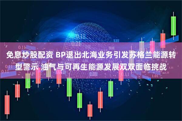 免息炒股配资 BP退出北海业务引发苏格兰能源转型警示 油气与可再生能源发展双双面临挑战