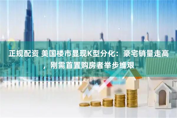 正规配资 美国楼市显现K型分化：豪宅销量走高，刚需首置购房者举步维艰