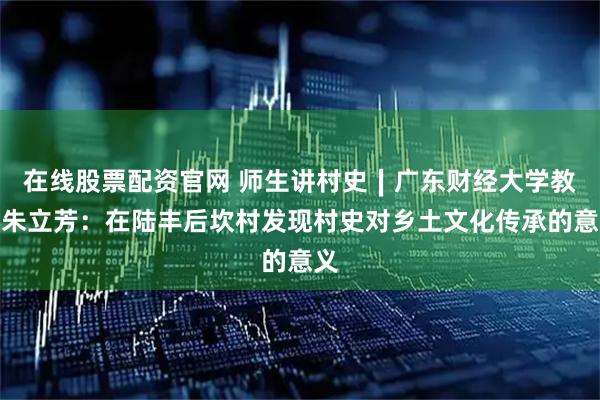 在线股票配资官网 师生讲村史∣广东财经大学教师朱立芳：在陆丰后坎村发现村史对乡土文化传承的意义