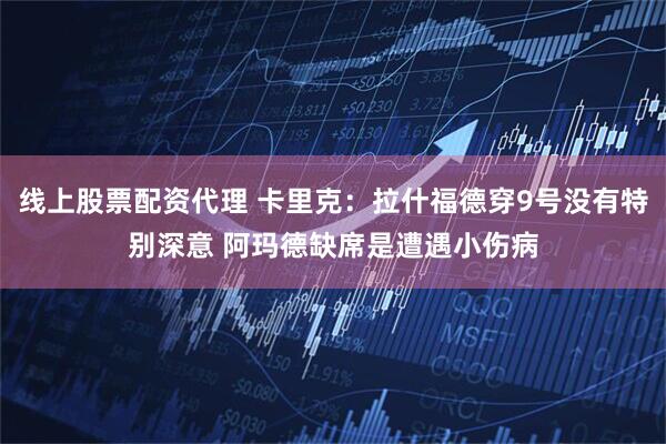 线上股票配资代理 卡里克：拉什福德穿9号没有特别深意 阿玛德缺席是遭遇小伤病
