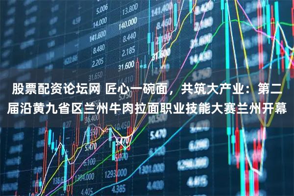 股票配资论坛网 匠心一碗面，共筑大产业：第二届沿黄九省区兰州牛肉拉面职业技能大赛兰州开幕