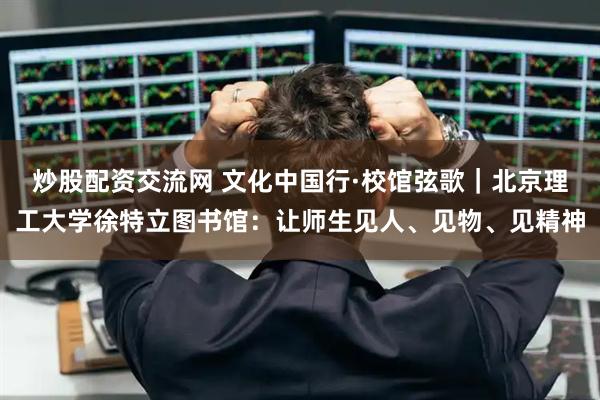 炒股配资交流网 文化中国行·校馆弦歌｜北京理工大学徐特立图书馆：让师生见人、见物、见精神