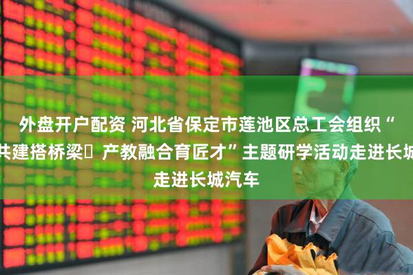 外盘开户配资 河北省保定市莲池区总工会组织“党工共建搭桥梁・产教融合育匠才”主题研学活动走进长城汽车