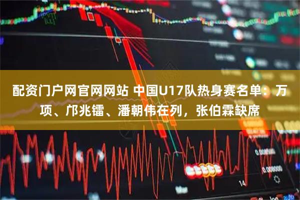 配资门户网官网网站 中国U17队热身赛名单：万项、邝兆镭、潘朝伟在列，张伯霖缺席