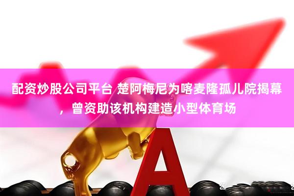 配资炒股公司平台 楚阿梅尼为喀麦隆孤儿院揭幕，曾资助该机构建造小型体育场