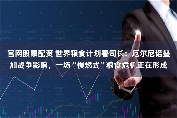 官网股票配资 世界粮食计划署司长：厄尔尼诺叠加战争影响，一场“慢燃式”粮食危机正在形成