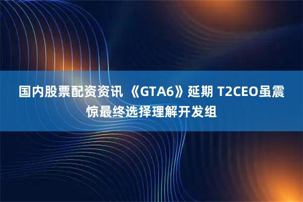 国内股票配资资讯 《GTA6》延期 T2CEO虽震惊最终选择理解开发组