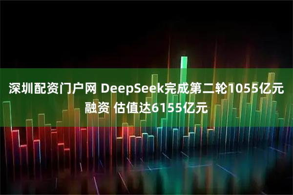 深圳配资门户网 DeepSeek完成第二轮1055亿元融资 估值达6155亿元
